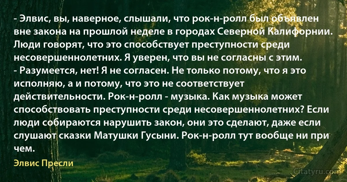 - Элвис, вы, наверное, слышали, что рок-н-ролл был объявлен вне закона на прошлой неделе в городах Северной Калифорнии. Люди говорят, что это способствует преступности среди несовершеннолетних. Я уверен, что вы не согласны с этим.
- Разумеется, нет! Я не согласен. Не только потому, что я это исполняю, а и потому, что это не соответствует действительности. Рок-н-ролл - музыка. Как музыка может способствовать преступности среди несовершеннолетних? Если люди собираются нарушить закон, они это сделают, даже если слушают сказки Матушки Гусыни. Рок-н-ролл тут вообще ни при чем. (Элвис Пресли)