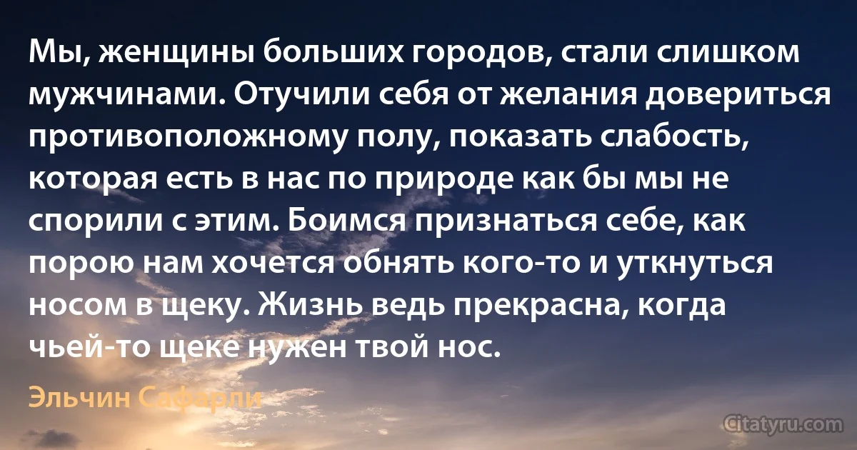 Мы, женщины больших городов, стали слишком мужчинами. Отучили себя от желания довериться противоположному полу, показать слабость, которая есть в нас по природе как бы мы не спорили с этим. Боимся признаться себе, как порою нам хочется обнять кого-то и уткнуться носом в щеку. Жизнь ведь прекрасна, когда чьей-то щеке нужен твой нос. (Эльчин Сафарли)