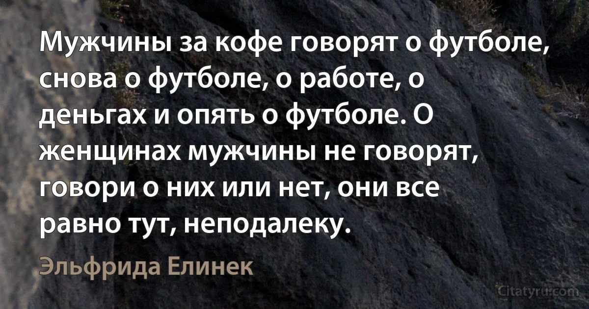 Мужчины за кофе говорят о футболе, снова о футболе, о работе, о деньгах и опять о футболе. О женщинах мужчины не говорят, говори о них или нет, они все равно тут, неподалеку. (Эльфрида Елинек)