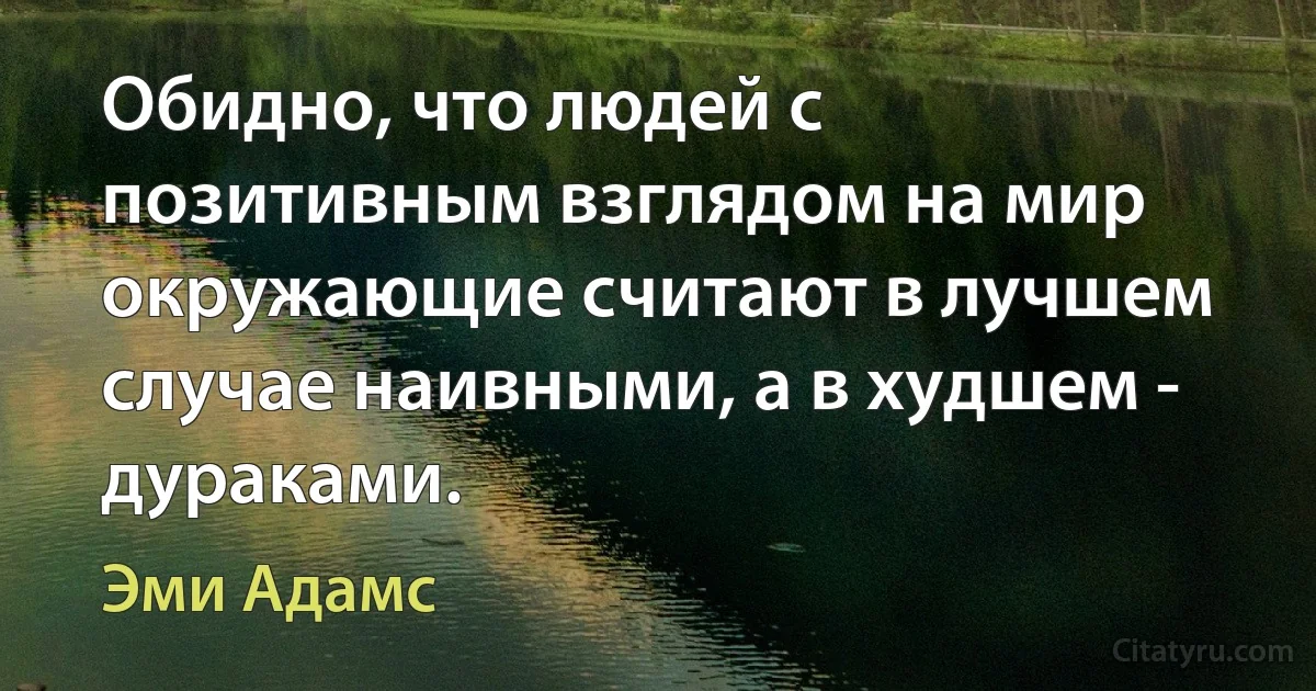 Обидно, что людей с позитивным взглядом на мир окружающие считают в лучшем случае наивными, а в худшем - дураками. (Эми Адамс)