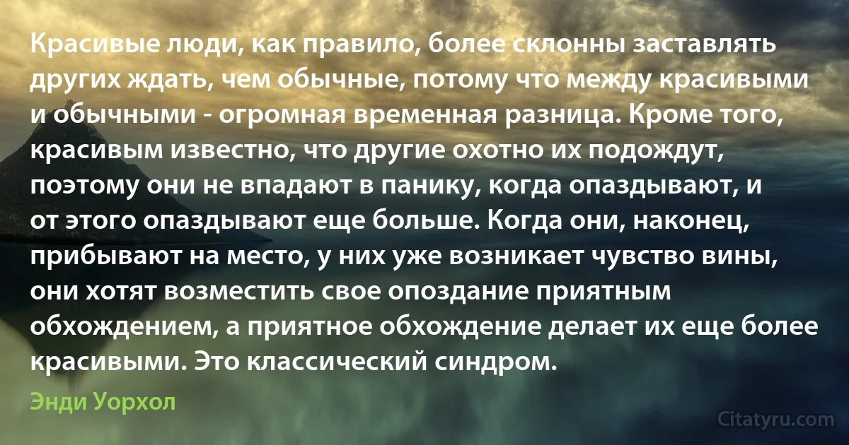 Красивые люди, как правило, более склонны заставлять других ждать, чем обычные, потому что между красивыми и обычными - огромная временная разница. Кроме того, красивым известно, что другие охотно их подождут, поэтому они не впадают в панику, когда опаздывают, и от этого опаздывают еще больше. Когда они, наконец, прибывают на место, у них уже возникает чувство вины, они хотят возместить свое опоздание приятным обхождением, а приятное обхождение делает их еще более красивыми. Это классический синдром. (Энди Уорхол)