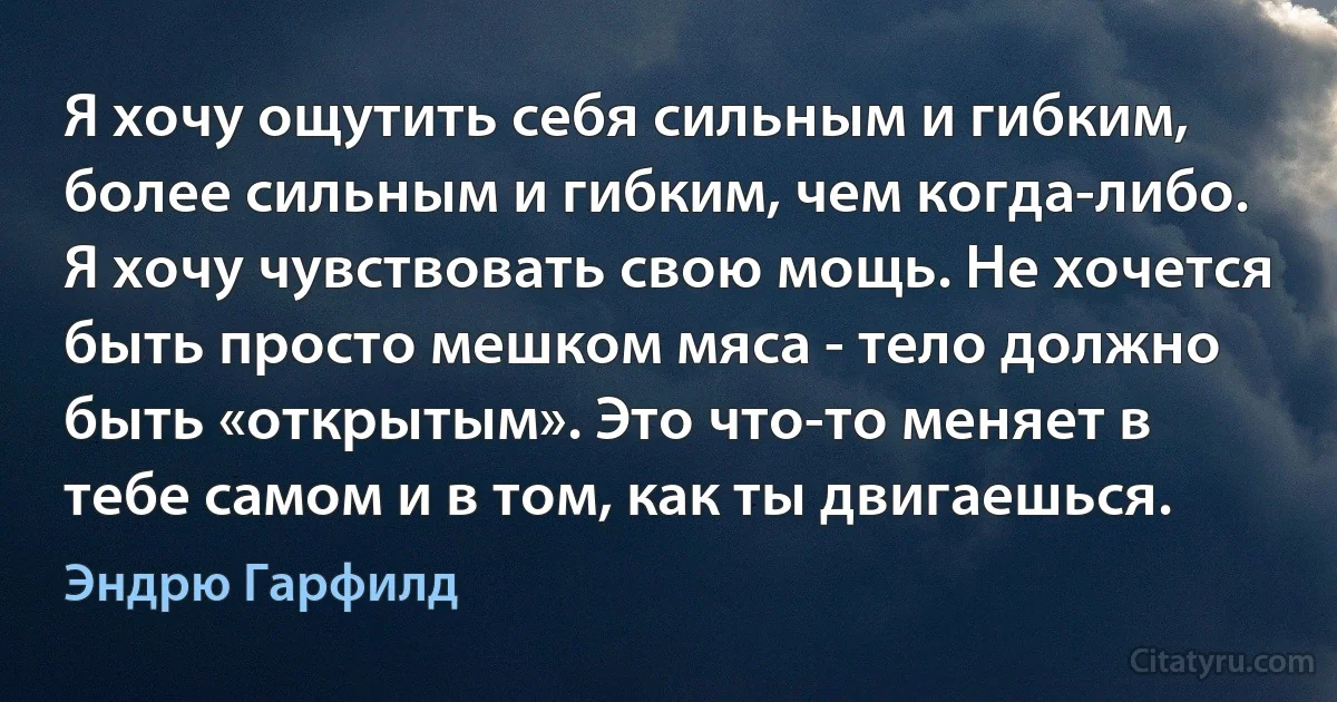 Я хочу ощутить себя сильным и гибким, более сильным и гибким, чем когда-либо. Я хочу чувствовать свою мощь. Не хочется быть просто мешком мяса - тело должно быть «открытым». Это что-то меняет в тебе самом и в том, как ты двигаешься. (Эндрю Гарфилд)