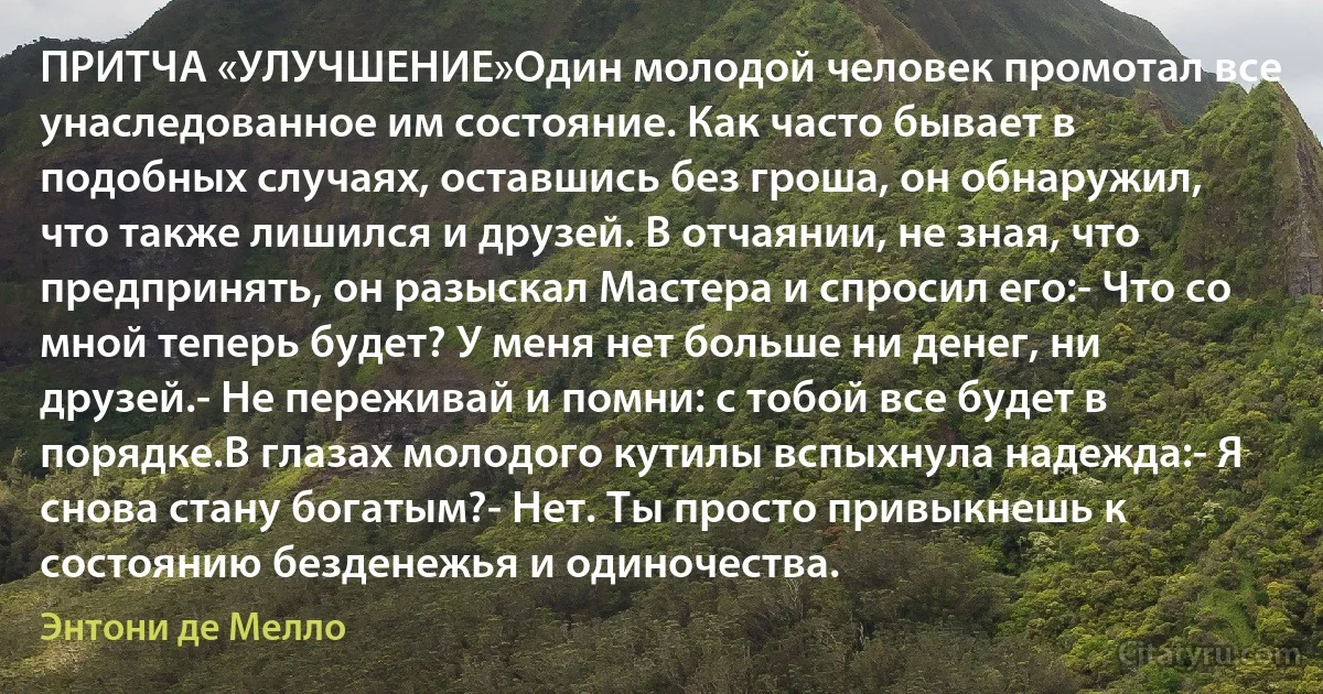 ПРИТЧА «УЛУЧШЕНИЕ»Один молодой человек промотал все унаследованное им состояние. Как часто бывает в подобных случаях, оставшись без гроша, он обнаружил, что также лишился и друзей. В отчаянии, не зная, что предпринять, он разыскал Мастера и спросил его:- Что со мной теперь будет? У меня нет больше ни денег, ни друзей.- Не переживай и помни: с тобой все будет в порядке.В глазах молодого кутилы вспыхнула надежда:- Я снова стану богатым?- Нет. Ты просто привыкнешь к состоянию безденежья и одиночества. (Энтони де Мелло)