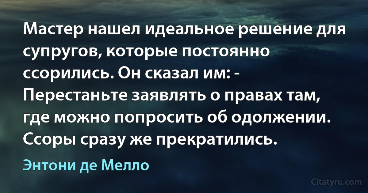 Мастер нашел идеальное решение для супругов, которые постоянно ссорились. Он сказал им: - Перестаньте заявлять о правах там, где можно попросить об одолжении. Ссоры сразу же прекратились. (Энтони де Мелло)