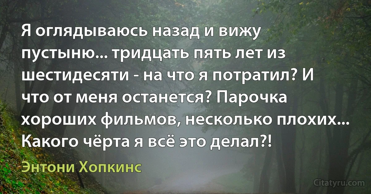 Я оглядываюсь назад и вижу пустыню... тридцать пять лет из шестидесяти - на что я потратил? И что от меня останется? Парочка хороших фильмов, несколько плохих... Какого чёрта я всё это делал?! (Энтони Хопкинс)