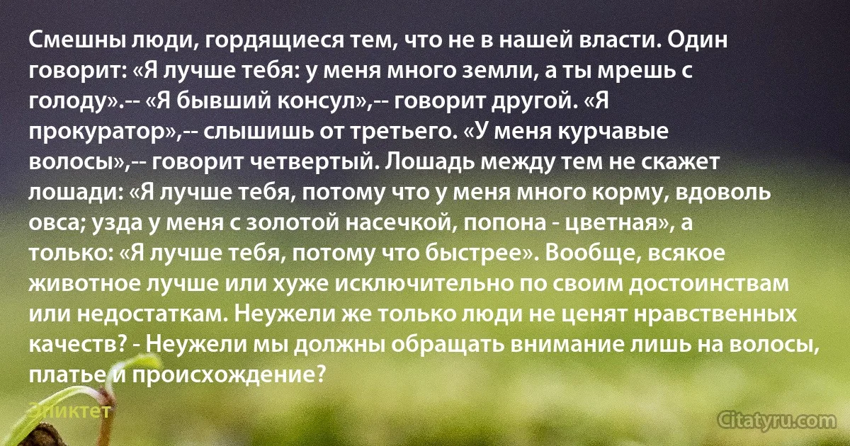 Смешны люди, гордящиеся тем, что не в нашей власти. Один говорит: «Я лучше тебя: у меня много земли, а ты мрешь с голоду».-- «Я бывший консул»,-- говорит другой. «Я прокуратор»,-- слышишь от третьего. «У меня курчавые волосы»,-- говорит четвертый. Лошадь между тем не скажет лошади: «Я лучше тебя, потому что у меня много корму, вдоволь овса; узда у меня с золотой насечкой, попона - цветная», а только: «Я лучше тебя, потому что быстрее». Вообще, всякое животное лучше или хуже исключительно по своим достоинствам или недостаткам. Неужели же только люди не ценят нравственных качеств? - Неужели мы должны обращать внимание лишь на волосы, платье и происхождение? (Эпиктет)