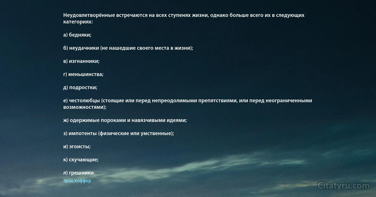 Неудовлетворённые встречаются на всех ступенях жизни, однако больше всего их в следующих категориях:

а) бедняки;

б) неудачники (не нашедшие своего места в жизни);

в) изгнанники;

г) меньшинства;

д) подростки;

е) честолюбцы (стоящие или перед непреодолимыми препятствиями, или перед неограниченными возможностями);

ж) одержимые пороками и навязчивыми идеями;

з) импотенты (физические или умственные);

и) эгоисты;

к) скучающие;

л) грешники. (Эрик Хоффер)