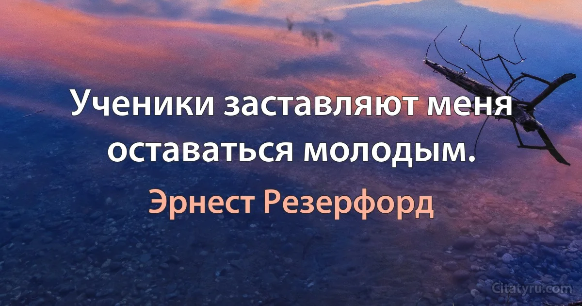 Ученики заставляют меня оставаться молодым. (Эрнест Резерфорд)