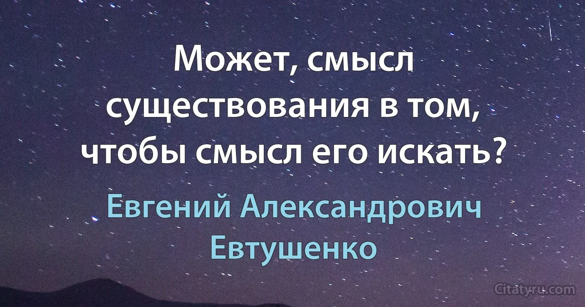 Может, смысл существования в том, чтобы смысл его искать? (Евгений Александрович Евтушенко)