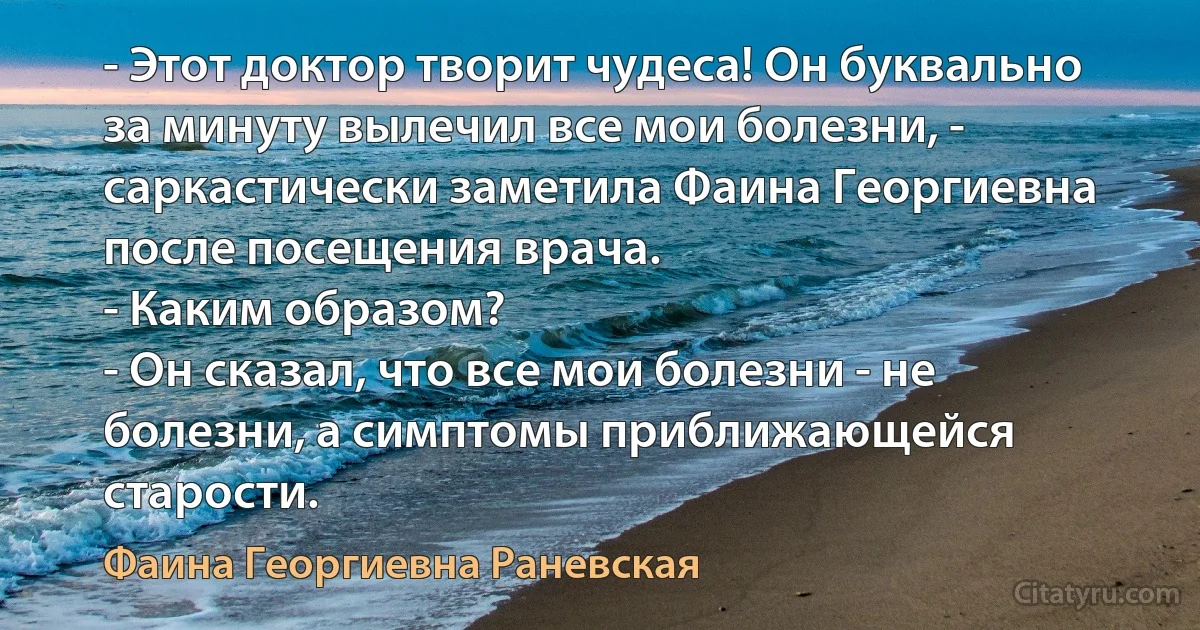 - Этот доктор творит чудеса! Он буквально за минуту вылечил все мои болезни, - саркастически заметила Фаина Георгиевна после посещения врача.
- Каким образом?
- Он сказал, что все мои болезни - не болезни, а симптомы приближающейся старости. (Фаина Георгиевна Раневская)