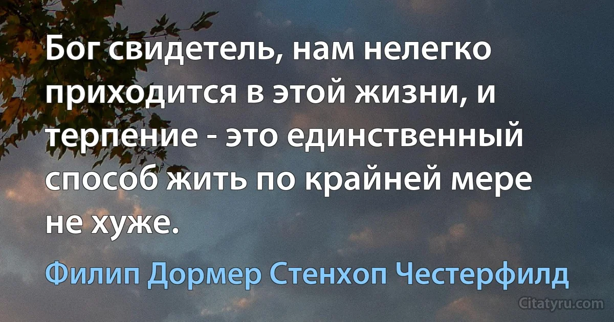 Бог свидетель, нам нелегко приходится в этой жизни, и терпение - это единственный способ жить по крайней мере не хуже. (Филип Дормер Стенхоп Честерфилд)