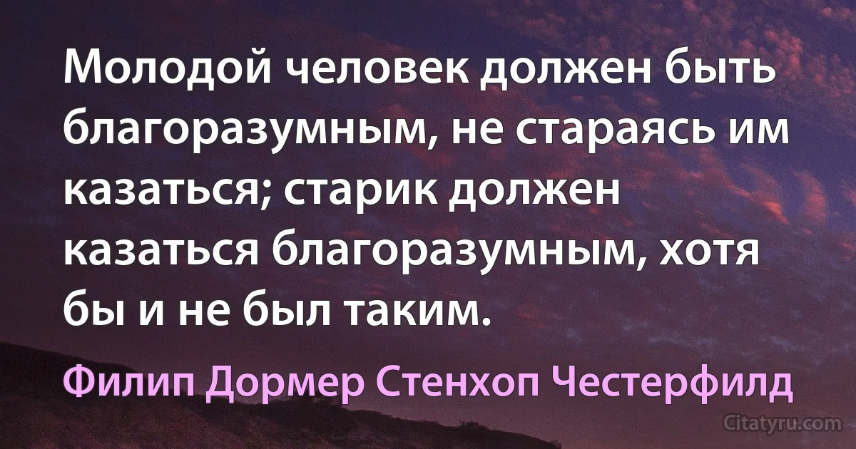 Молодой человек должен быть благоразумным, не стараясь им казаться; старик должен казаться благоразумным, хотя бы и не был таким. (Филип Дормер Стенхоп Честерфилд)