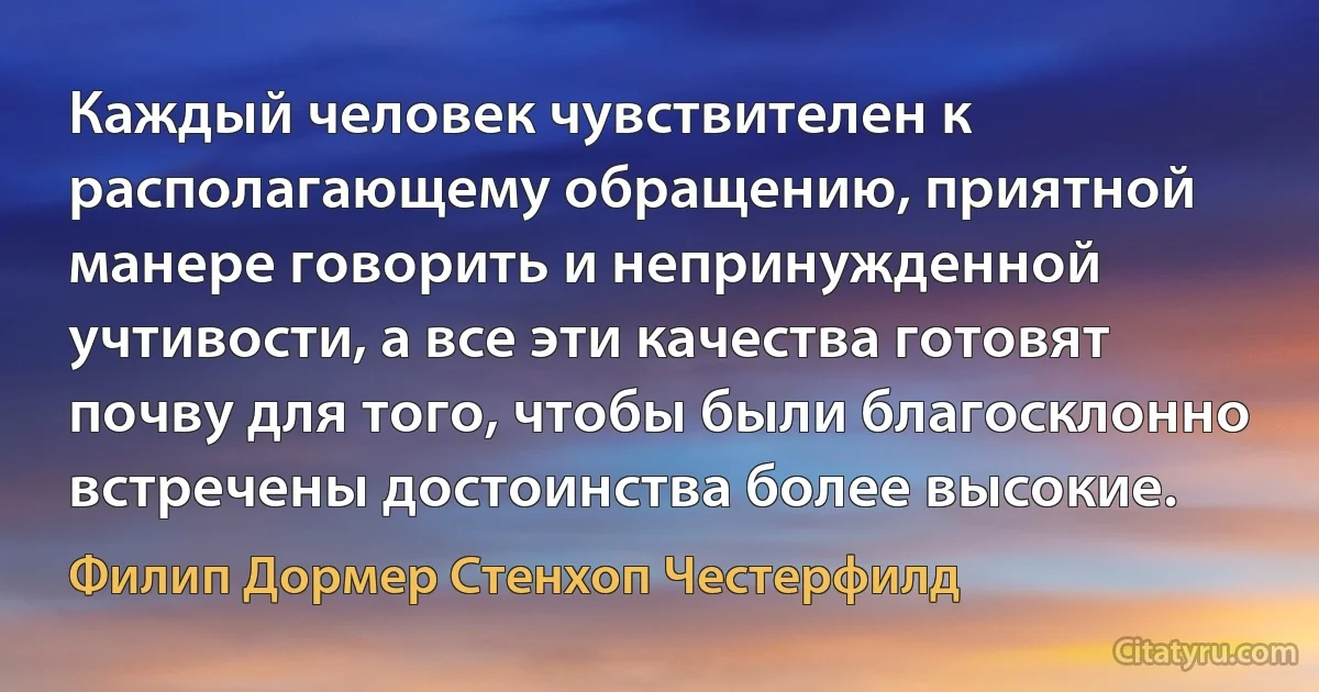 Каждый человек чувствителен к располагающему обращению, приятной манере говорить и непринужденной учтивости, а все эти качества готовят почву для того, чтобы были благосклонно встречены достоинства более высокие. (Филип Дормер Стенхоп Честерфилд)