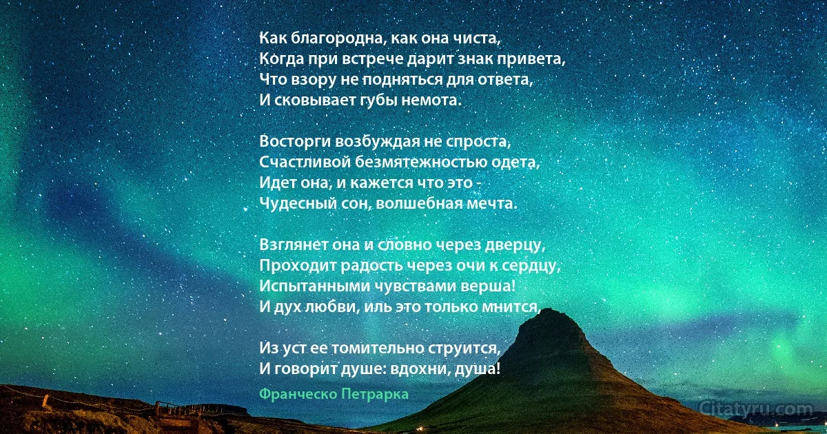 Как благородна, как она чиста,
Когда при встрече дарит знак привета,
Что взору не подняться для ответа,
И сковывает губы немота.

Восторги возбуждая не спроста,
Счастливой безмятежностью одета,
Идет она, и кажется что это -
Чудесный сон, волшебная мечта.

Взглянет она и словно через дверцу,
Проходит радость через очи к сердцу,
Испытанными чувствами верша!
И дух любви, иль это только мнится,

Из уст ее томительно струится,
И говорит душе: вдохни, душа! (Франческо Петрарка)