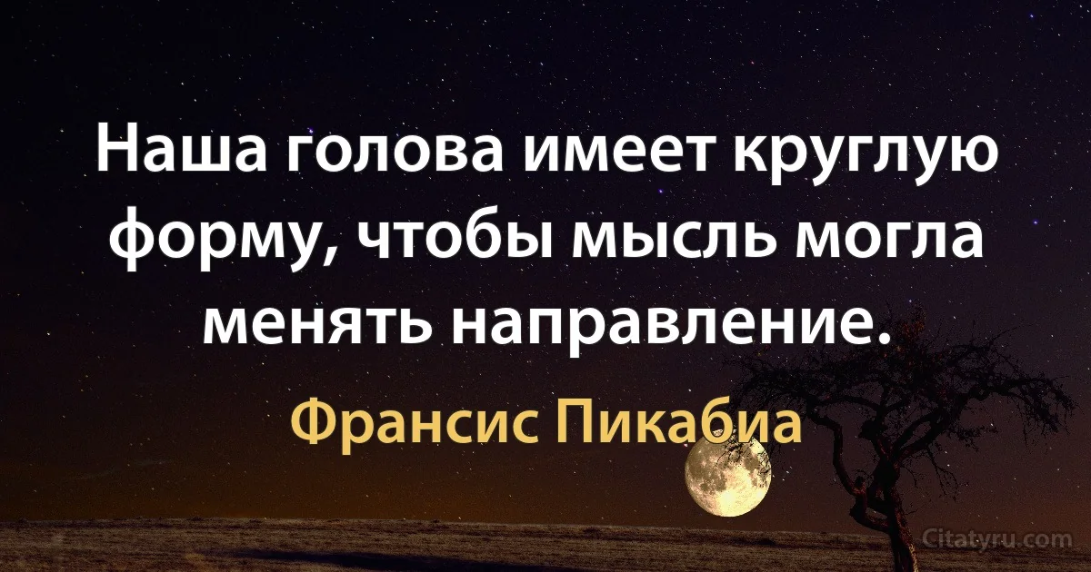 Наша голова имеет круглую форму, чтобы мысль могла менять направление. (Франсис Пикабиа)