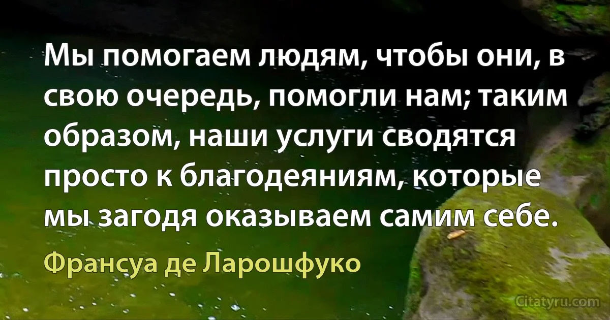 Мы помогаем людям, чтобы они, в свою очередь, помогли нам; таким образом, наши услуги сводятся просто к благодеяниям, которые мы загодя оказываем самим себе. (Франсуа де Ларошфуко)