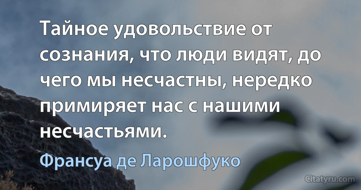 Тайное удовольствие от сознания, что люди видят, до чего мы несчастны, нередко примиряет нас с нашими несчастьями. (Франсуа де Ларошфуко)