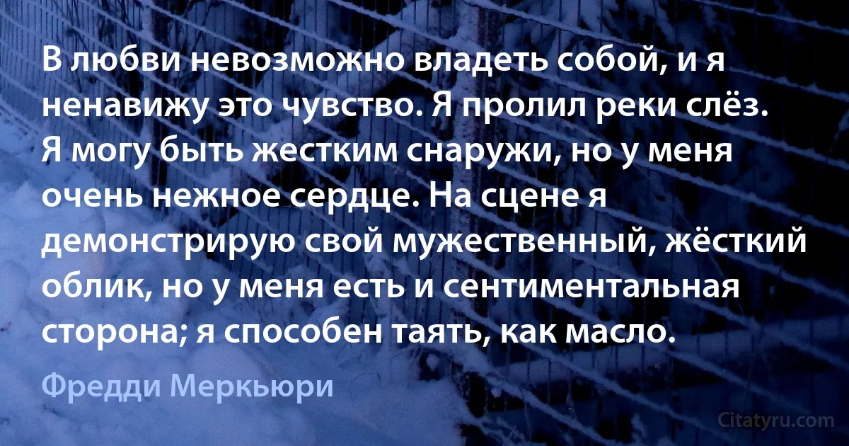 В любви невозможно владеть собой, и я ненавижу это чувство. Я пролил реки слёз. Я могу быть жестким снаружи, но у меня очень нежное сердце. На сцене я демонстрирую свой мужественный, жёсткий облик, но у меня есть и сентиментальная сторона; я способен таять, как масло. (Фредди Меркьюри)