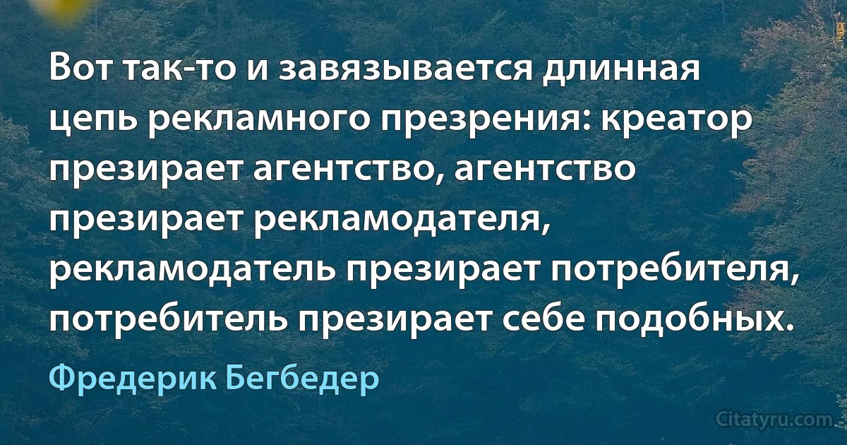 Вот так-то и завязывается длинная цепь рекламного презрения: креатор презирает агентство, агентство презирает рекламодателя, рекламодатель презирает потребителя, потребитель презирает себе подобных. (Фредерик Бегбедер)