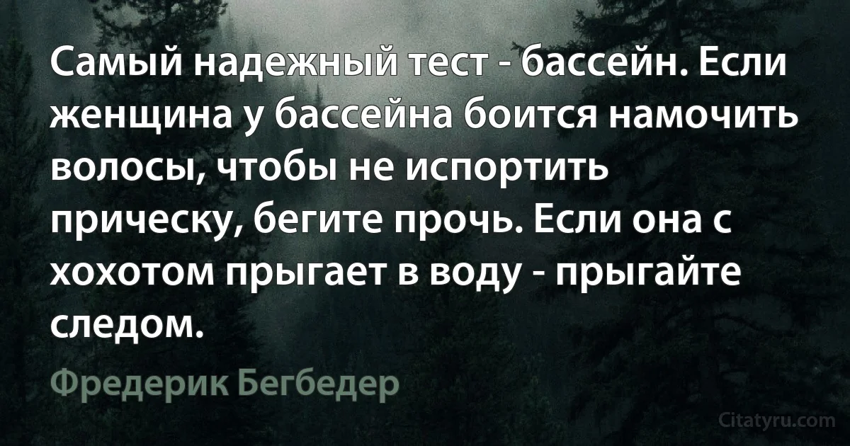 Самый надежный тест - бассейн. Если женщина у бассейна боится намочить волосы, чтобы не испортить прическу, бегите прочь. Если она с хохотом прыгает в воду - прыгайте следом. (Фредерик Бегбедер)