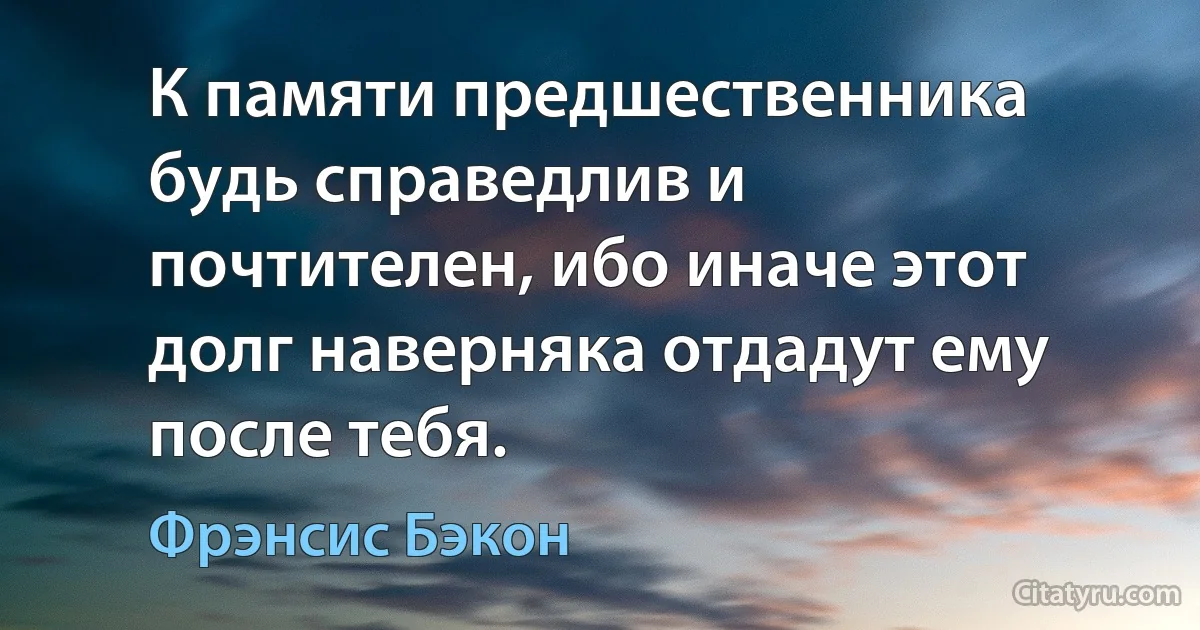 К памяти предшественника будь справедлив и почтителен, ибо иначе этот долг наверняка отдадут ему после тебя. (Фрэнсис Бэкон)