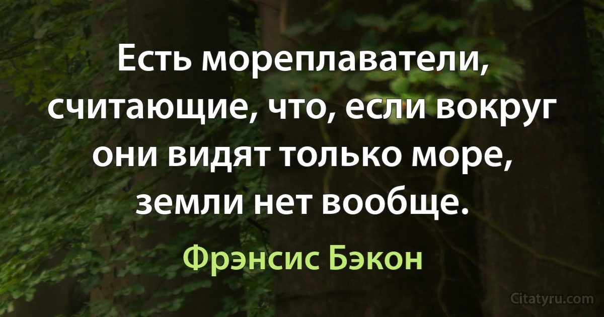 Есть мореплаватели, считающие, что, если вокруг они видят только море, земли нет вообще. (Фрэнсис Бэкон)