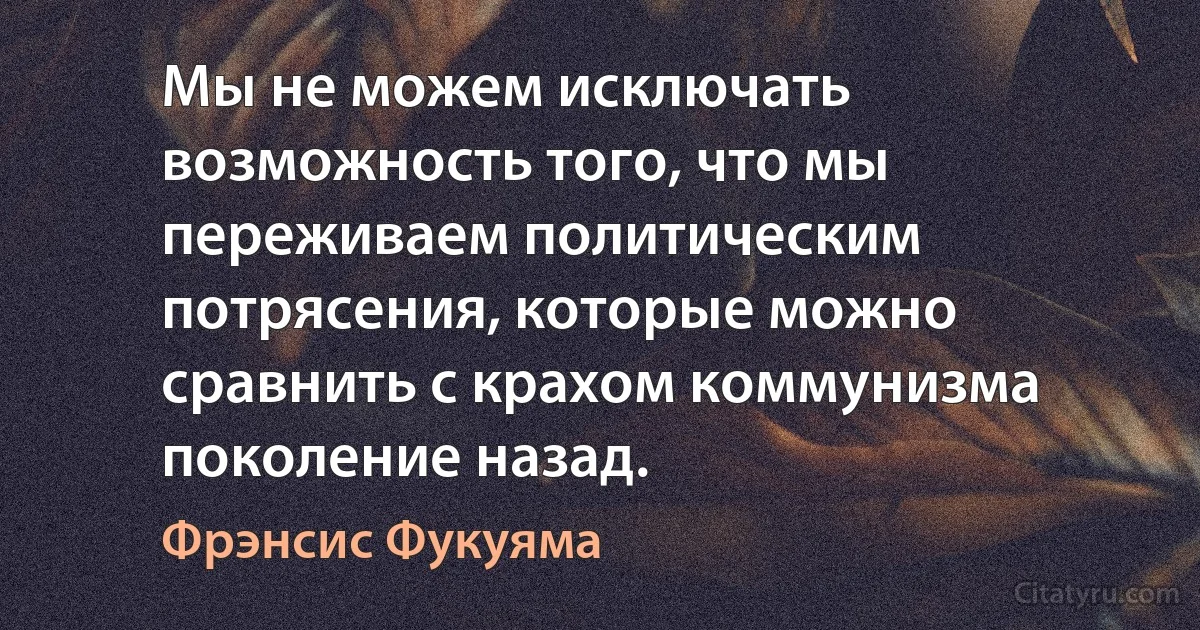 Мы не можем исключать возможность того, что мы переживаем политическим потрясения, которые можно сравнить с крахом коммунизма поколение назад. (Фрэнсис Фукуяма)