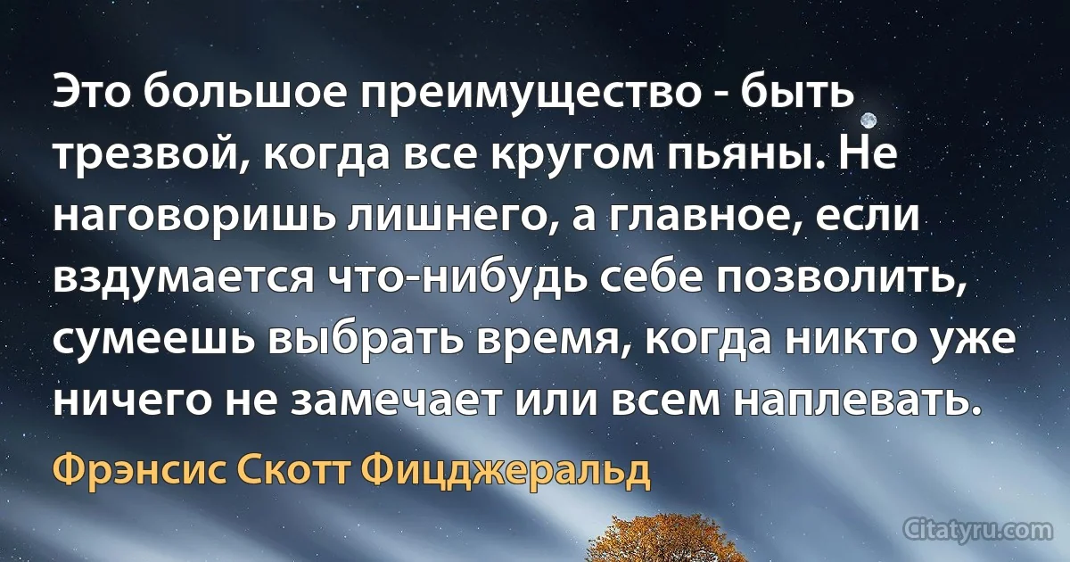 Это большое преимущество - быть трезвой, когда все кругом пьяны. Не наговоришь лишнего, а главное, если вздумается что-нибудь себе позволить, сумеешь выбрать время, когда никто уже ничего не замечает или всем наплевать. (Фрэнсис Скотт Фицджеральд)