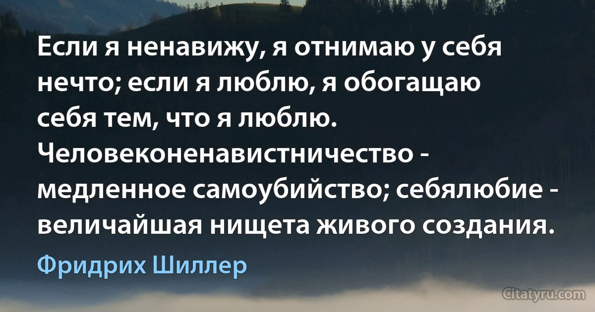 Если я ненавижу, я отнимаю у себя нечто; если я люблю, я обогащаю себя тем, что я люблю. Человеконенавистничество - медленное самоубийство; себялюбие - величайшая нищета живого создания. (Фридрих Шиллер)