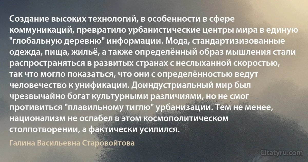 Создание высоких технологий, в особенности в сфере коммуникаций, превратило урбанистические центры мира в единую "глобальную деревню" информации. Мода, стандартизизованные одежда, пища, жильё, а также определённый образ мышления стали распространяться в развитых странах с неслыханной скоростью, так что могло показаться, что они с определённостью ведут человечество к унификации. Доиндустриальный мир был чрезвычайно богат культурными различиями, но не смог противиться "плавильному тиглю" урбанизации. Тем не менее, национализм не ослабел в этом космополитическом столпотворении, а фактически усилился. (Галина Васильевна Старовойтова)