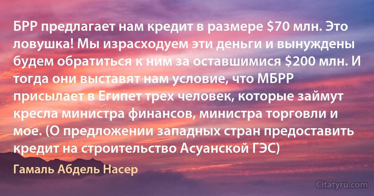 БРР предлагает нам кредит в размере $70 млн. Это ловушка! Мы израсходуем эти деньги и вынуждены будем обратиться к ним за оставшимися $200 млн. И тогда они выставят нам условие, что МБРР присылает в Египет трех человек, которые займут кресла министра финансов, министра торговли и мое. (О предложении западных стран предоставить кредит на строительство Асуанской ГЭС) (Гамаль Абдель Насер)