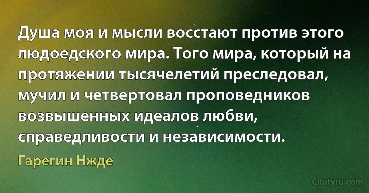 Душа моя и мысли восстают против этого людоедского мира. Того мира, который на протяжении тысячелетий преследовал, мучил и четвертовал проповедников возвышенных идеалов любви, справедливости и независимости. (Гарегин Нжде)