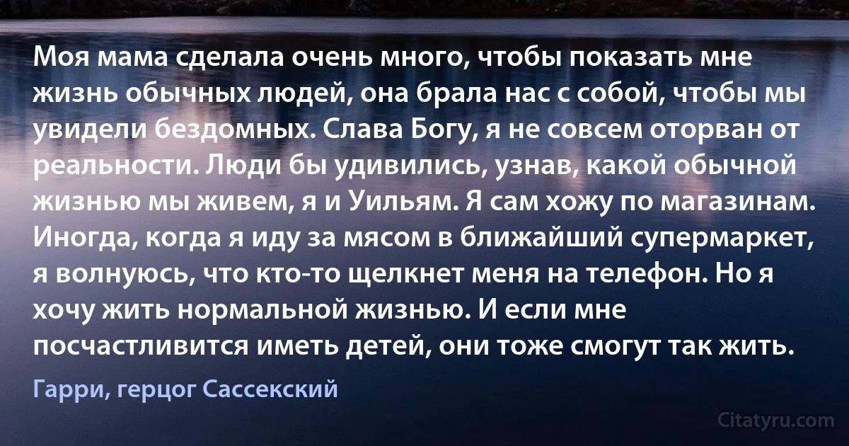 Моя мама сделала очень много, чтобы показать мне жизнь обычных людей, она брала нас с собой, чтобы мы увидели бездомных. Слава Богу, я не совсем оторван от реальности. Люди бы удивились, узнав, какой обычной жизнью мы живем, я и Уильям. Я сам хожу по магазинам. Иногда, когда я иду за мясом в ближайший супермаркет, я волнуюсь, что кто-то щелкнет меня на телефон. Но я хочу жить нормальной жизнью. И если мне посчастливится иметь детей, они тоже смогут так жить. (Гарри, герцог Сассекский)