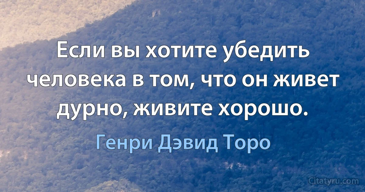 Если вы хотите убедить человека в том, что он живет дурно, живите хорошо. (Генри Дэвид Торо)