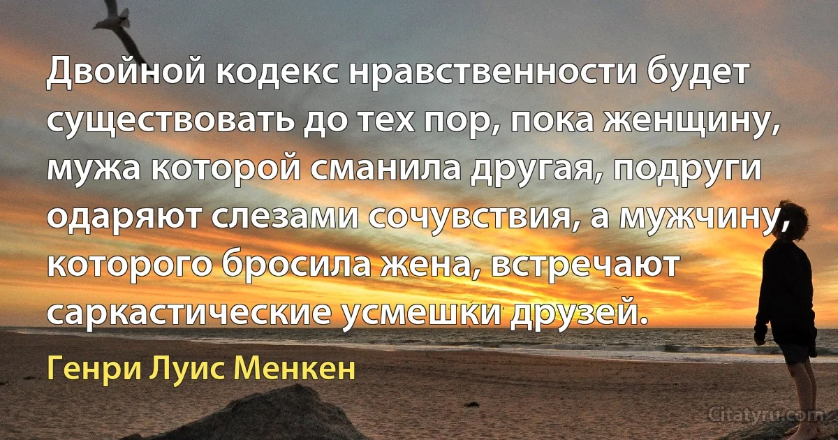 Двойной кодекс нравственности будет существовать до тех пор, пока женщину, мужа которой сманила другая, подруги одаряют слезами сочувствия, а мужчину, которого бросила жена, встречают саркастические усмешки друзей. (Генри Луис Менкен)