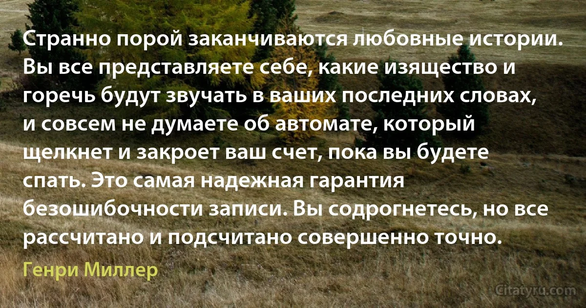 Странно порой заканчиваются любовные истории. Вы все представляете себе, какие изящество и горечь будут звучать в ваших последних словах, и совсем не думаете об автомате, который щелкнет и закроет ваш счет, пока вы будете спать. Это самая надежная гарантия безошибочности записи. Вы содрогнетесь, но все рассчитано и подсчитано совершенно точно. (Генри Миллер)