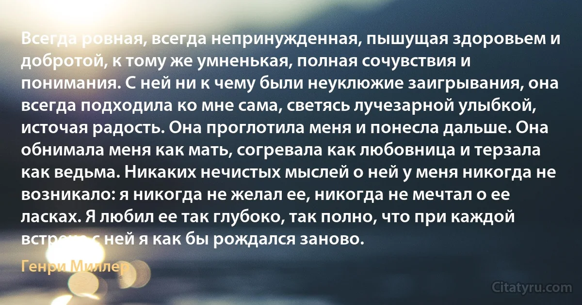 Всегда ровная, всегда непринужденная, пышущая здоровьем и добротой, к тому же умненькая, полная сочувствия и понимания. С ней ни к чему были неуклюжие заигрывания, она всегда подходила ко мне сама, светясь лучезарной улыбкой, источая радость. Она проглотила меня и понесла дальше. Она обнимала меня как мать, согревала как любовница и терзала как ведьма. Никаких нечистых мыслей о ней у меня никогда не возникало: я никогда не желал ее, никогда не мечтал о ее ласках. Я любил ее так глубоко, так полно, что при каждой встрече с ней я как бы рождался заново. (Генри Миллер)