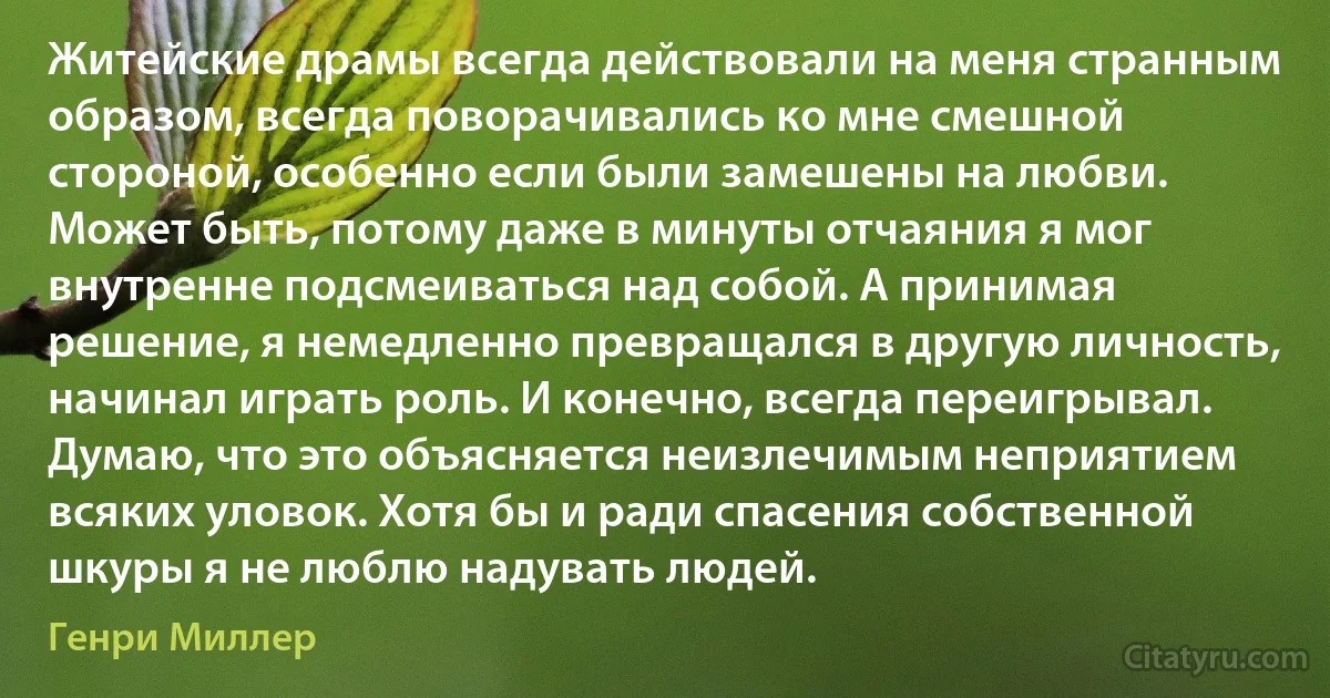 Житейские драмы всегда действовали на меня странным образом, всегда поворачивались ко мне смешной стороной, особенно если были замешены на любви. Может быть, потому даже в минуты отчаяния я мог внутренне подсмеиваться над собой. А принимая решение, я немедленно превращался в другую личность, начинал играть роль. И конечно, всегда переигрывал. Думаю, что это объясняется неизлечимым неприятием всяких уловок. Хотя бы и ради спасения собственной шкуры я не люблю надувать людей. (Генри Миллер)