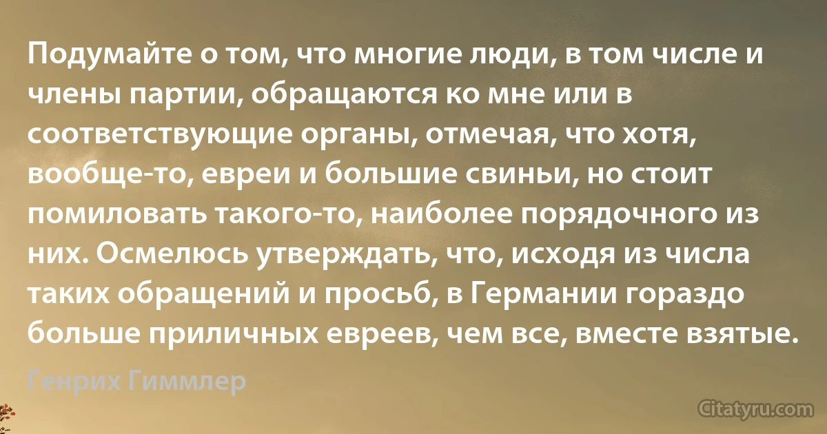 Подумайте о том, что многие люди, в том числе и члены партии, обращаются ко мне или в соответствующие органы, отмечая, что хотя, вообще-то, евреи и большие свиньи, но стоит помиловать такого-то, наиболее порядочного из них. Осмелюсь утверждать, что, исходя из числа таких обращений и просьб, в Германии гораздо больше приличных евреев, чем все, вместе взятые. (Генрих Гиммлер)