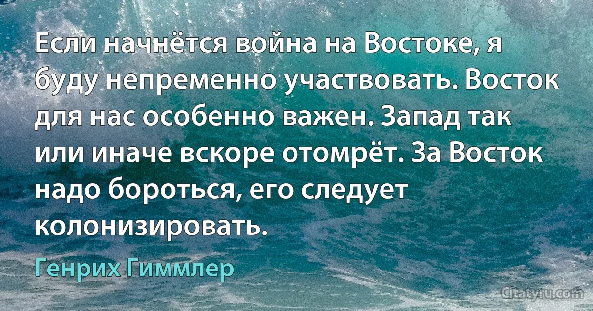 Если начнётся война на Востоке, я буду непременно участвовать. Восток для нас особенно важен. Запад так или иначе вскоре отомрёт. За Восток надо бороться, его следует колонизировать. (Генрих Гиммлер)