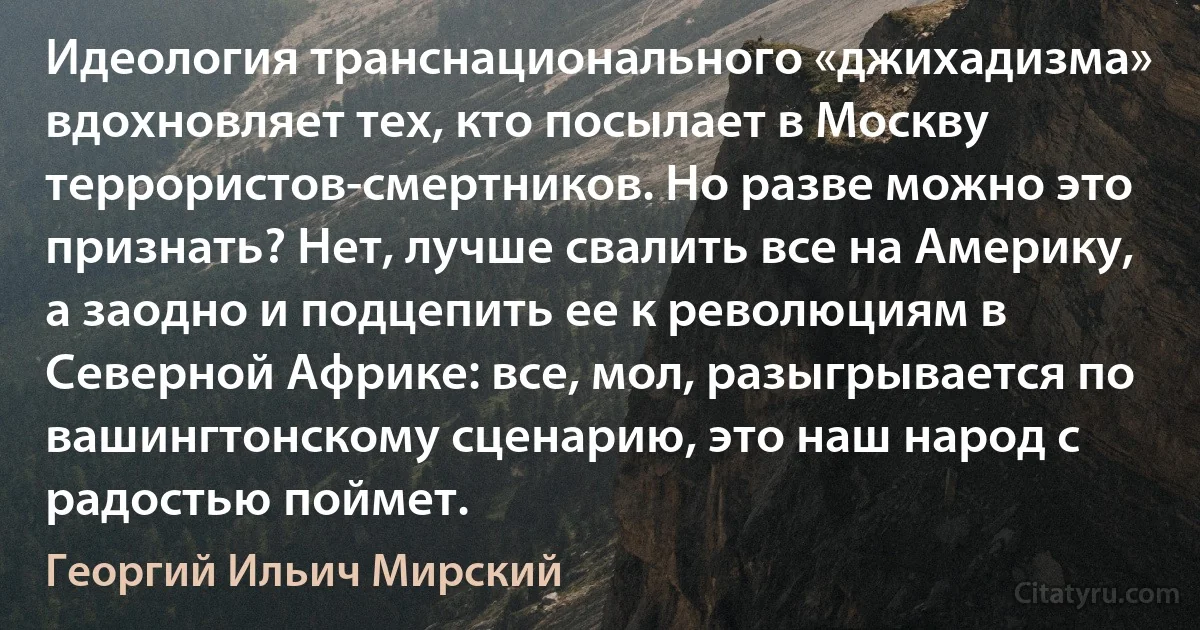 Идеология транснационального «джихадизма» вдохновляет тех, кто посылает в Москву террористов-смертников. Но разве можно это признать? Нет, лучше свалить все на Америку, а заодно и подцепить ее к революциям в Северной Африке: все, мол, разыгрывается по вашингтонскому сценарию, это наш народ с радостью поймет. (Георгий Ильич Мирский)