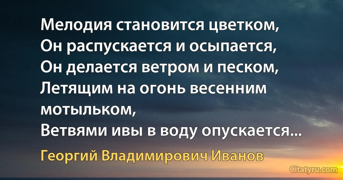 Мелодия становится цветком,
Он распускается и осыпается,
Он делается ветром и песком,
Летящим на огонь весенним мотыльком,
Ветвями ивы в воду опускается... (Георгий Владимирович Иванов)