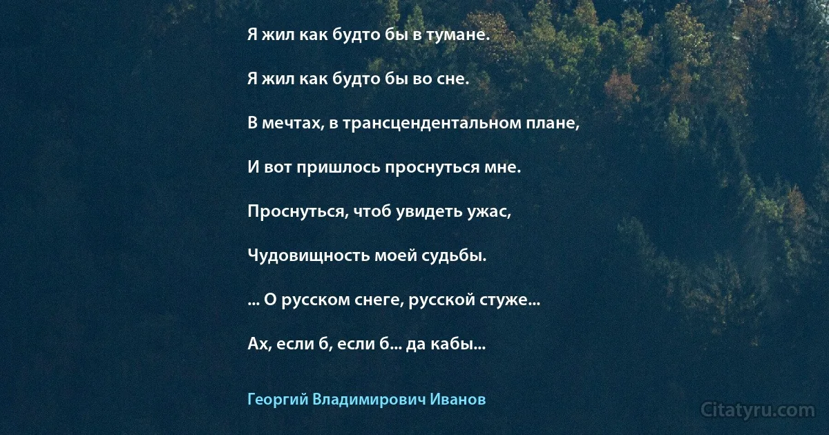 Я жил как будто бы в тумане.

Я жил как будто бы во сне.

В мечтах, в трансцендентальном плане,

И вот пришлось проснуться мне.

Проснуться, чтоб увидеть ужас,

Чудовищность моей судьбы.

... О русском снеге, русской стуже...

Ах, если б, если б... да кабы... (Георгий Владимирович Иванов)