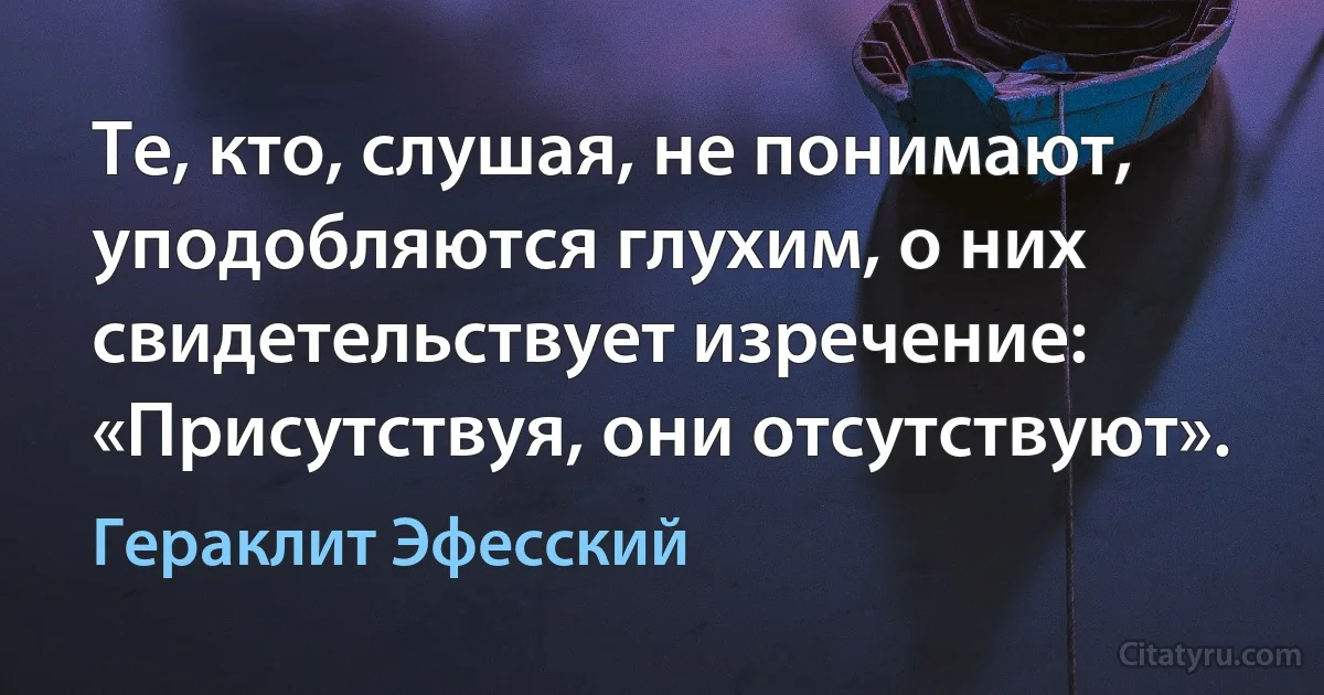 Те, кто, слушая, не понимают, уподобляются глухим, о них свидетельствует изречение: «Присутствуя, они отсутствуют». (Гераклит Эфесский)