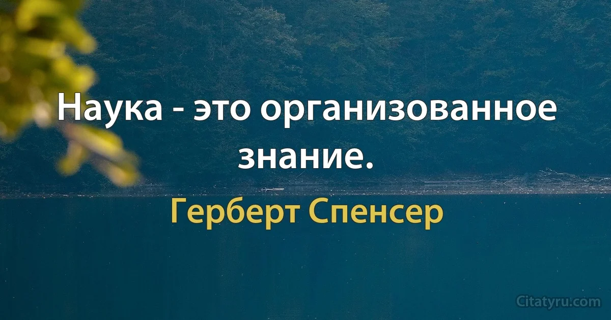 Наука - это организованное знание. (Герберт Спенсер)