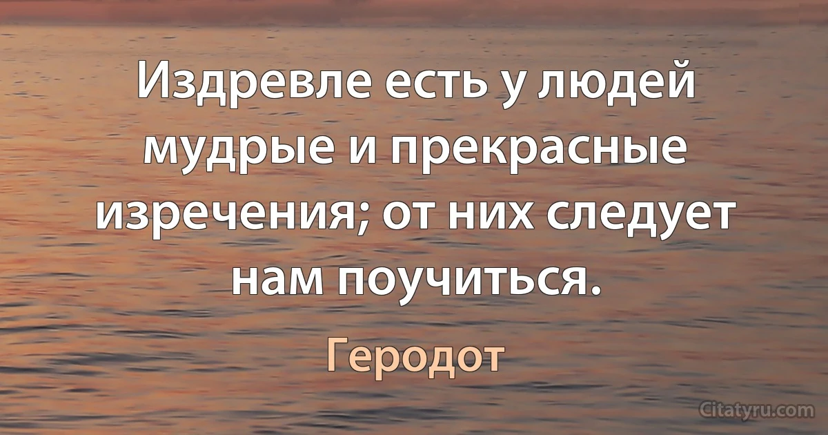 Издревле есть у людей мудрые и прекрасные изречения; от них следует нам поучиться. (Геродот)