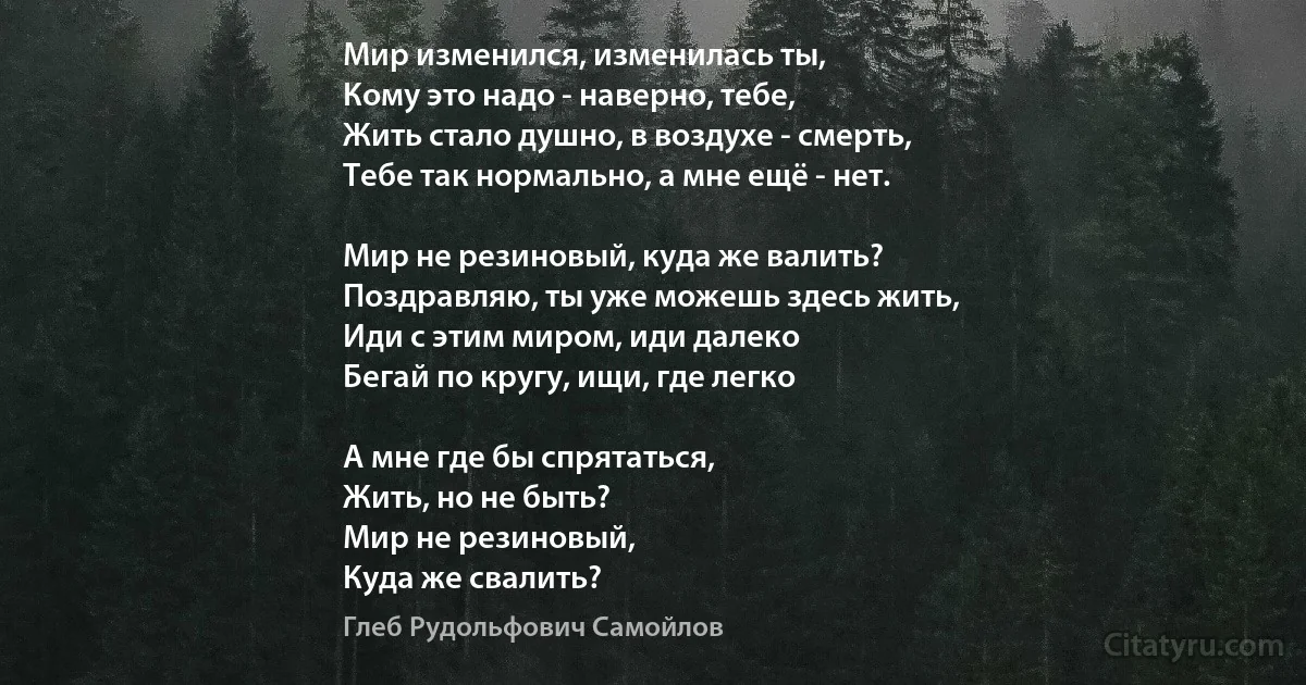 Мир изменился, изменилась ты,
Кому это надо - наверно, тебе,
Жить стало душно, в воздухе - смерть,
Тебе так нормально, а мне ещё - нет.

Мир не резиновый, куда же валить?
Поздравляю, ты уже можешь здесь жить,
Иди с этим миром, иди далеко 
Бегай по кругу, ищи, где легко 

А мне где бы спрятаться,
Жить, но не быть?
Мир не резиновый, 
Куда же свалить? (Глеб Рудольфович Самойлов)