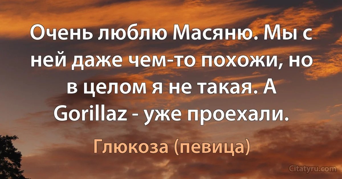 Очень люблю Масяню. Мы с ней даже чем-то похожи, но в целом я не такая. А Gorillaz - уже проехали. (Глюкоза (певица))