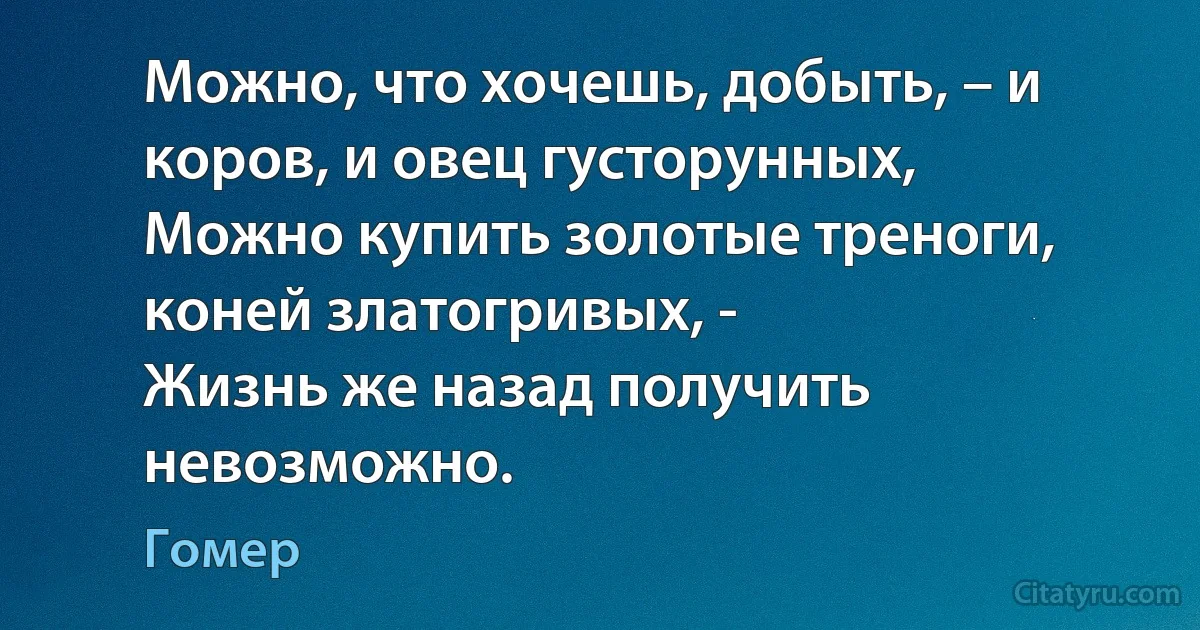 Можно, что хочешь, добыть, – и коров, и овец густорунных,
Можно купить золотые треноги, коней златогривых, -
Жизнь же назад получить невозможно. (Гомер)