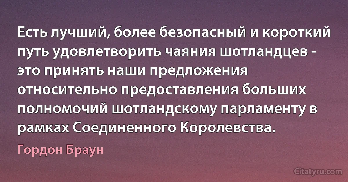 Есть лучший, более безопасный и короткий путь удовлетворить чаяния шотландцев - это принять наши предложения относительно предоставления больших полномочий шотландскому парламенту в рамках Соединенного Королевства. (Гордон Браун)